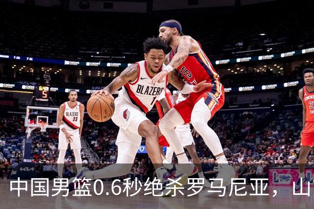 中国男篮0.6秒绝杀罗马尼亚，山东小将再立新功，新赛季必进一队